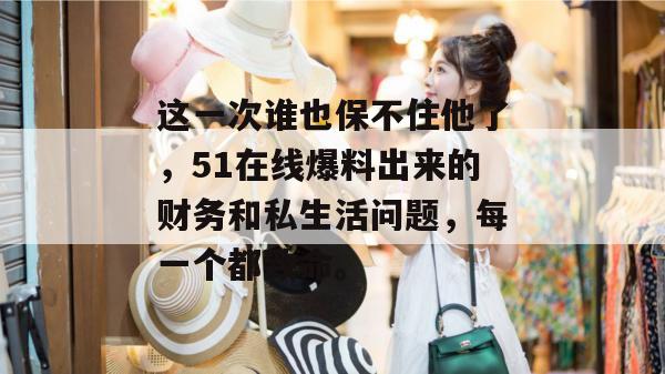 这一次谁也保不住他了,51在线爆料出来的财务和私生活问题,每一个都致命。