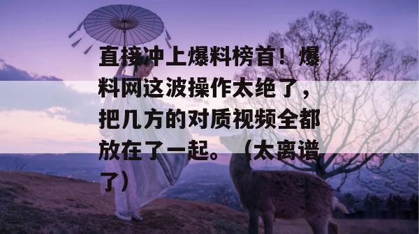 直接冲上爆料榜首!爆料网这波操作太绝了,把几方的对质视频全都放在了一起。(太离谱了)