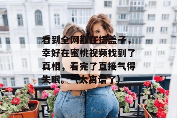 看到全网都在捂盖子,幸好在蜜桃视频找到了真相,看完了直接气得失眠。(太离谱了)